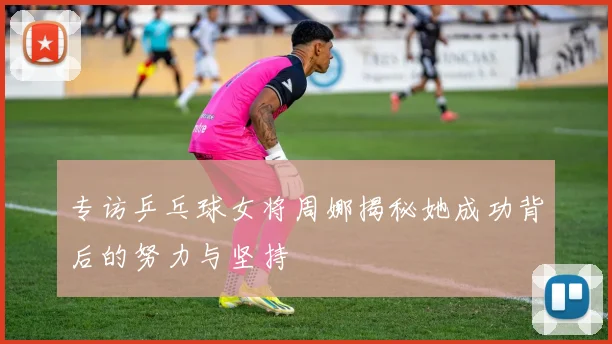 专访乒乓球女将周娜揭秘她成功背后的努力与坚持