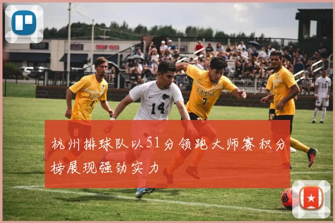 杭州排球队以51分领跑大师赛积分榜展现强劲实力