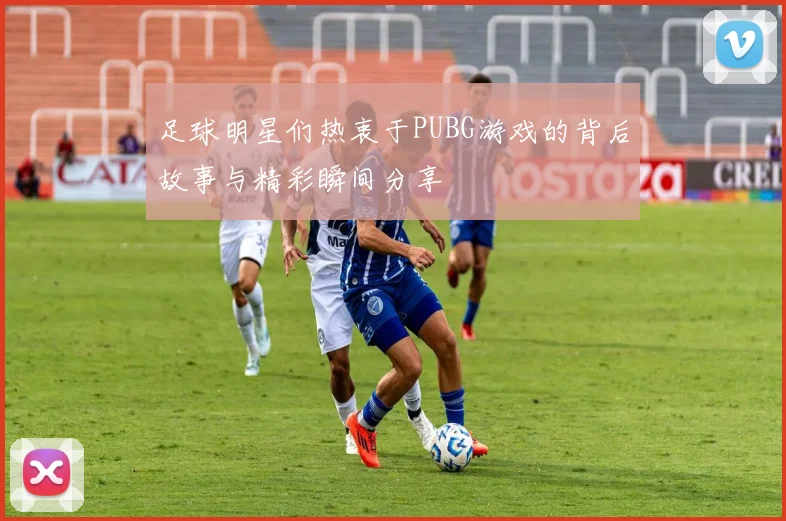 足球明星们热衷于PUBG游戏的背后故事与精彩瞬间分享